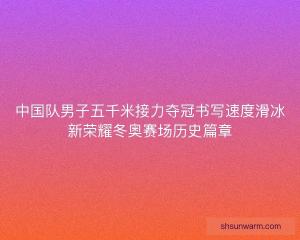 中国队男子五千米接力夺冠书写速度滑冰新荣耀冬奥赛场历史篇章