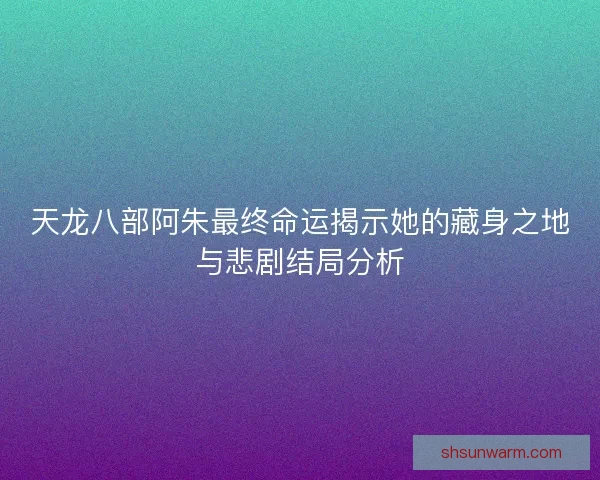 天龙八部阿朱最终命运揭示她的藏身之地与悲剧结局分析