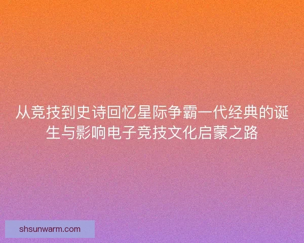 从竞技到史诗回忆星际争霸一代经典的诞生与影响电子竞技文化启蒙之路