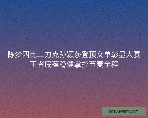 陈梦四比二力克孙颖莎登顶女单彰显大赛王者底蕴稳健掌控节奏全程