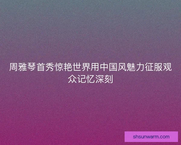 周雅琴首秀惊艳世界用中国风魅力征服观众记忆深刻