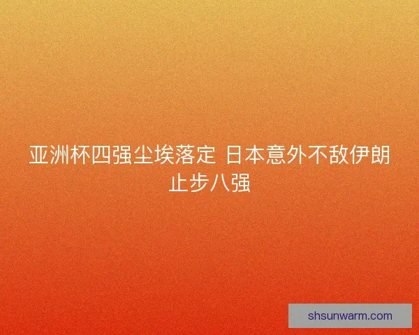 亚洲杯四强尘埃落定 日本意外不敌伊朗止步八强