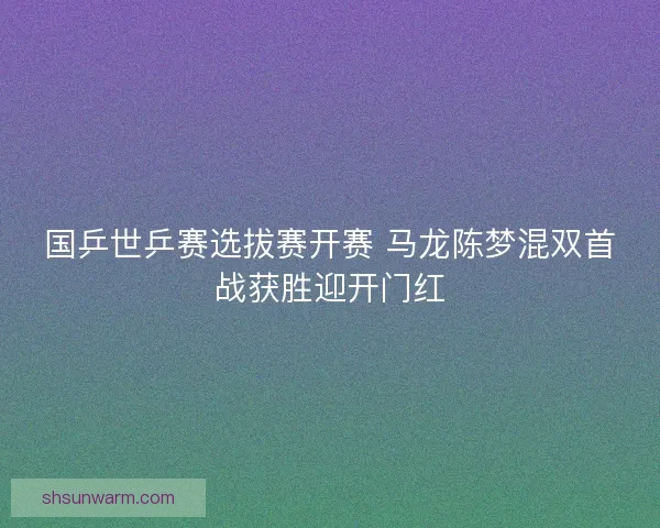 国乒世乒赛选拔赛开赛 马龙陈梦混双首战获胜迎开门红