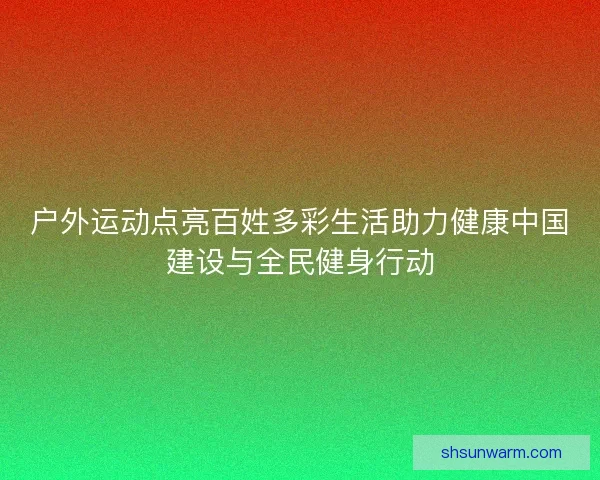 户外运动点亮百姓多彩生活助力健康中国建设与全民健身行动