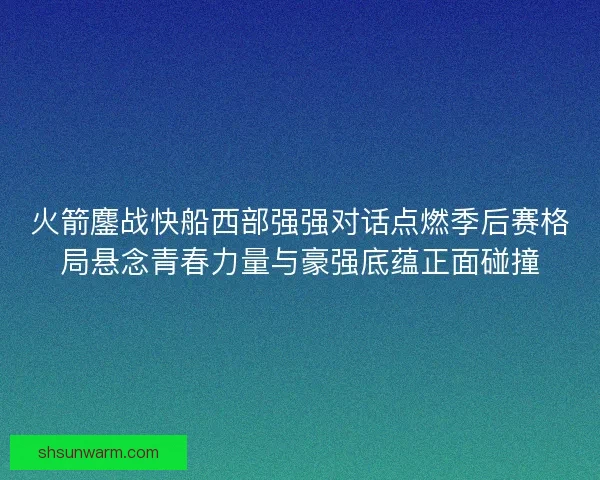 火箭鏖战快船西部强强对话点燃季后赛格局悬念青春力量与豪强底蕴正面碰撞