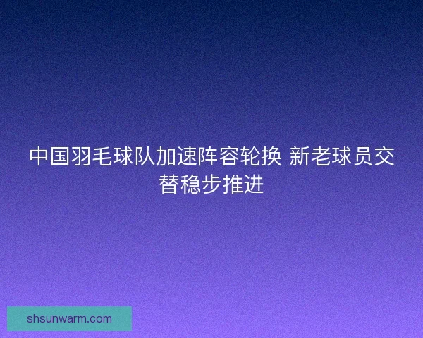 中国羽毛球队加速阵容轮换 新老球员交替稳步推进