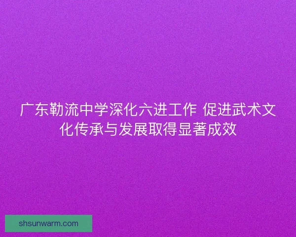 广东勒流中学深化六进工作 促进武术文化传承与发展取得显著成效