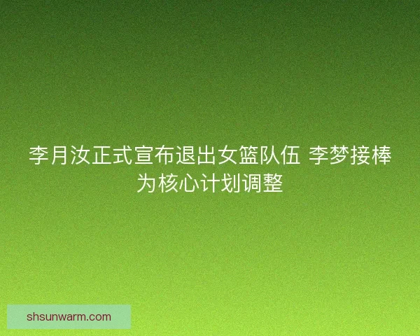 李月汝正式宣布退出女篮队伍 李梦接棒为核心计划调整