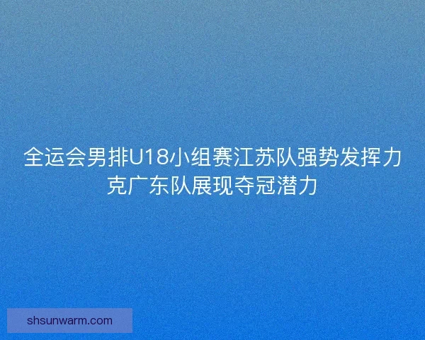全运会男排U18小组赛江苏队强势发挥力克广东队展现夺冠潜力